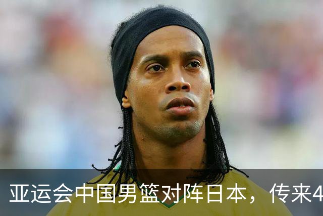 亚运会中国男篮对阵日本，传来4好消息和2坏消息，男篮赢球有望